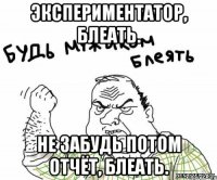 Экспериментатор, блеать. Не забудь потом отчёт, блеать.