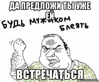 ДА ПРЕДЛОЖИ ТЫ УЖЕ ЕЙ ВСТРЕЧАТЬСЯ