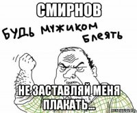 смирнов не заставляй меня плакать...