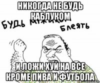 никогда не будь каблуком и ложи хуй на все кроме пива и футбола