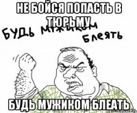 не бойся попасть в тюрьму будь мужиком блеать