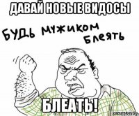 Давай новые видосы Блеать!