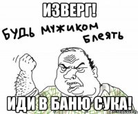 Изверг! Иди в баню сука!