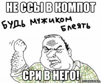 не ссы в компот сри в него!