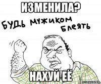 изменила? нахуй её