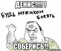 Денис!!!! ! Соберись!!