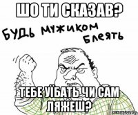 Шо ти сказав? Тебе уїбать чи сам ляжеш?