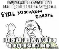 бац бля, я шо сказав шоб в пятницю пішов в клуб. Задрот!!! неприйдеш то сука щоки повідриваю. ХОМЯК