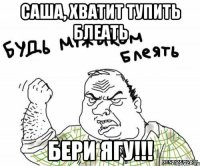 Саша, хватит тупить блеать Бери ЯГУ!!!