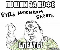 Пошли за КОФЕ Блеать!