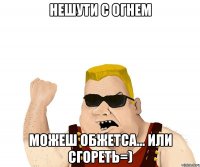 Нешути с огнем можеш обжетса... или сгореть=)