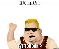 Кто блеать тут толсяк ?