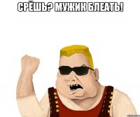 срёшь? Мужик блеать! 