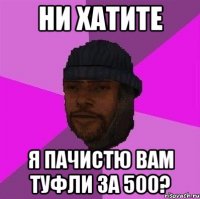 НИ ХАТИТЕ Я ПАЧИСТЮ ВАМ ТУФЛИ ЗА 500?