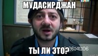 Мудасирджан Ты ли это?