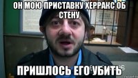 он мою приставку херракс об стену пришлось его убить