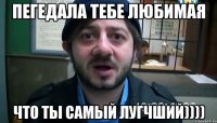 Пегедала тебе любимая Что ты самый лугчший))))