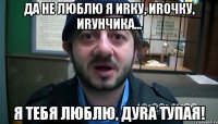 Да не люблю я Иrку, Иrочку, Иrунчика... Я тебя люблю, дуrа тупая!