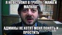 я не вступил в группу " мама и малыш" Админы не хотят меня понять и простить