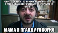 ЗДГАСТЕЕ! Я ІРЕНА! І ТО Я ПОБИГА ВОДКУ НА ГОБОТІ! ДА Я ПГИШЛА ДАМОЙ І ПГОГИГАЛАСЯ,НО ЦЕ НІЧЬОГО НЕ ЗНАЧІТЬ! МАМА Я ПГАВДУ ГОВОГЮ!