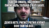 Какой смаль, насяник? Пириехаль толька с аул-баул. Денга нету, ригистратия купил вон там на все...