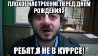 Плохое настроение перед днем рождения? Ребят,я не в куррсе!