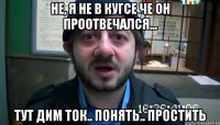 Не, я не в куГсе че он проотвечался... тут Дим ток.. понять.. простить