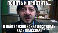 ПОНЯТЬ И ПРОСТИТЬ... И ДАЙТЕ ПЕСНЮ НОЙЗА ДОСЛУШАТЬ ВЕДЬ КЛАССНАЯ)