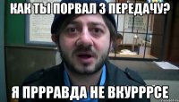 Как ты порвал 3 передачу? Я пррравда не вкурррсе