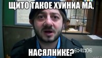 Щито такое хуиниа ма, насялнике?