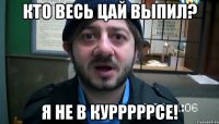 кто весь цай выпил? я не в курррррсе!