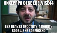 нихеррра себе Edelvise44 ебя нельзя простить, а понять вообще не возможно