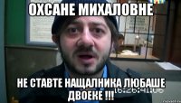 Охсане Михаловне не ставте нащалника Любаше двоеке !!!