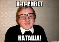 п-п-ривет наташа!