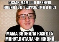 скзав мамі шо прзную Новий Год з друзьями в лісі мама звонила кажді 5 минут,питала чи живий