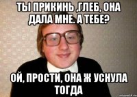 Ты прикинь ,Глеб, она дала мне. А тебе? Ой, прости, она ж уснула тогда