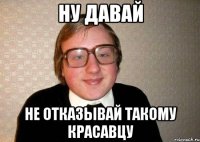 Ну давай Не отказывай такому красавцу