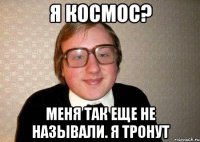 я космос? меня так еще не называли. Я тронут