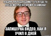 А вдруг препод подумет, что я где-то посдсмотрел во время экзамена? Запишу на видео, как я учил 8 дней