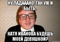 НУ ЛАДАААНО, ТАК УЖ И БЫТЬ.. КАТЯ ИВАНОВА БУДЕШЬ МОЕЙ ДЕВУШКОЙ?