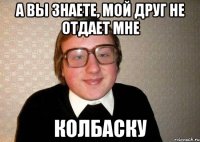 а вы знаете, мой друг не отдает мне колбаску