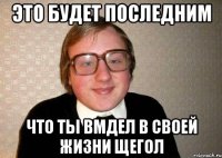 Это будет последним что ты вмдел в своей жизни щегол