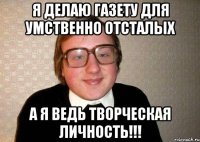 я делаю газету для умственно отсталых а я ведь творческая личность!!!