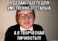 я делаю газету для умственно отсталых а я творческая личность!!!