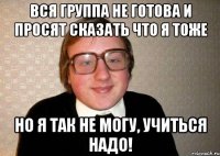 Вся группа не готова и просят сказать что я тоже Но я так не могу, учиться надо!