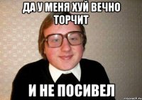 да у меня хуй вечно торчит и не посивел