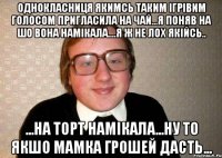 однокласниця якимсь таким ігрівим голосом пригласила на чай...я поняв на шо вона намікала....я ж не лох якійсь.. ...на торт намікала...ну то якшо мамка грошей дасть...