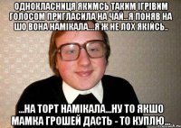 однокласниця якимсь таким ігрівим голосом пригласила на чай...я поняв на шо вона намікала....я ж не лох якійсь.. ...на торт намікала...ну то якшо мамка грошей дасть - то куплю...