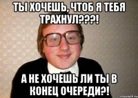 Ты хочешь, чтоб я тебя трахнул???! А не хочешь ли ты в конец очереди?!