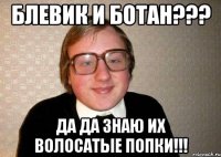 блевик и ботан??? да да знаю их волосатые попки!!!